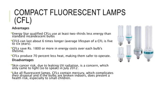 COMPACT FLUORESCENT LAMPS
(CFL)
Advantages
Energy Star qualified CFLs use at least two-thirds less energy than
standard incandescent bulbs
CFLS can last about 6 times longer (average lifespan of a CFL is five
to six years).
CFLs save Rs. 1800 or more in energy costs over each bulb's
lifetime.
CFLs produce 70 percent less heat, making them safer to operate.
Disadvantages
Skin cancer risk, due to leaking UV radiation, is a concern, which
only came to light (so to speak) in July 2012.
Like all fluorescent lamps, CFLs contain mercury, which complicates
their disposal and if the bulbs are broken indoors, does present a
health risk, especially to small children.
 