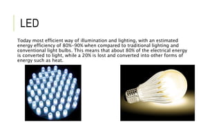 LED
Today most efficient way of illumination and lighting, with an estimated
energy efficiency of 80%-90% when compared to traditional lighting and
conventional light bulbs. This means that about 80% of the electrical energy
is converted to light, while a 20% is lost and converted into other forms of
energy such as heat.
 