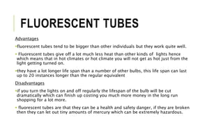 FLUORESCENT TUBES
Advantages
fluorescent tubes tend to be bigger than other individuals but they work quite well.
 Fluorescent tubes give off a lot much less heat than other kinds of lights hence
which means that in hot climates or hot climate you will not get as hot just from the
light getting turned on.
they have a lot longer life span than a number of other bulbs, this life span can last
up to 20 instances longer than the regular equivalent
Disadvantages
if you turn the lights on and off regularly the lifespan of the bulb will be cut
dramatically which can finish up costing you much more money in the long run
shopping for a lot more.
 fluorescent tubes are that they can be a health and safety danger, if they are broken
then they can let out tiny amounts of mercury which can be extremely hazardous.
 