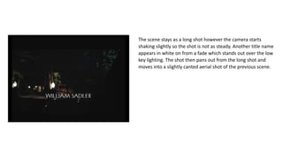 The scene stays as a long shot however the camera starts
shaking slightly so the shot is not as steady. Another title name
appears in white on from a fade which stands out over the low
key lighting. The shot then pans out from the long shot and
moves into a slightly canted aerial shot of the previous scene.
 