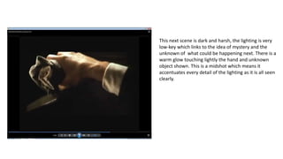 This next scene is dark and harsh, the lighting is very
low-key which links to the idea of mystery and the
unknown of what could be happening next. There is a
warm glow touching lightly the hand and unknown
object shown. This is a midshot which means it
accentuates every detail of the lighting as it is all seen
clearly.
 