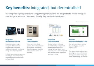 Key benefits: integrated, but decentralised
Our Integrated Lighting Control and Energy Management Systems are designed to be flexible enough to
meet and grow with most client needs. Broadly, they consist of these 4 parts:
Innovative
Control Software
Integration allows a huge
ecosystem of devices to be
brought under control and
makes the process of monitoring
energy consumption possible.
It also brings remote management
capability to your entire facility
and the possibility of integration
with your BMS.
Control Software is the key
to enable facility management,
allowing administrators to
manage lighting, AV and other
resources from a central helpdesk,
and perform remote diagnostics
and asset tracking.
You can track network activity
by event logging, as well as
lighting loads.
The system also provides graphs
showing real-time and historical
energy consumption and project
areas where savings are possible.
Integrated
Management Platform
Powerful
Consumption Analysis Tools
At the same time, these
systems allow a decentralised
or distributed architecture
that allows greater reliability
and at-location control for
the users.
Discrete
Control Elements
Images courtesy Lutron, Crestron
 