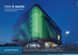 BUILDING EXTERIORS
The exterior of a building can become a canvas for dynamic aesthetic schemes
and digital signage based communication, provided the appropriate lighting tools are available.
How it works
Seamless and Integrated Lighting
& Energy Management
ImagecourtesyZumtobel
 