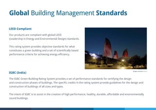 Global Building Management Standards
LEED Compliant
Our products are compliant with global LEED
(Leadership in Energy and Environmental Design) standards.
This rating system provides objective standards for what
constitutes a green building and a set of scientifically based
performance criteria for achieving energy efficiency.
IGBC (India)
The IGBC Green Building Rating System provides a set of performance standards for certifying the design
and construction phases of buildings. The specific credits in the rating system provide guidelines for the design and
construction of buildings of all sizes and types.
The intent of IGBC is to assist in the creation of high performance, healthy, durable, affordable and environmentally
sound buildings.
Image courtesy Osram
 