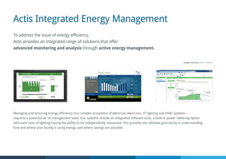 Actis Integrated Energy Management
To address the issue of energy efficiency,
Actis provides an integrated range of solutions that offer
advanced monitoring and analysis through active energy management.
Managing and ensuring energy efficiency in a complex ecosystem of electrical, electronic, IT, lighting and HVAC systems –
requires a powerful set of management tools. Our systems include an integrated software suite, a built-in power metering option
with each zone of lighting having the ability to be independently measured. This provides the ultimate granularity in understanding
how and where your facility is using energy, and where savings are possible.
Images courtesy Lutron, Crestron
 