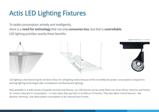 Actis LED Lighting Fixtures
LED lighting is fast becoming the de-facto choice for all lighting needs because of the incredibly low power consumption compared to
existing lighting technologies (like incandescent and fluorescent lighting).
Now available in a wide variety of popular formats and fixtures, our LED fixtures can be easily fitted into most offices, factories and homes
for instant reduction in consumption – in most cases they pay back in as little as 18 months. They also allow control features - like
dynamic dimming - that allow power consumption to be reduced even further.
To tackle consumption actively and intelligently,
there is a need for technology that not only consumes less, but that is controllable.
LED lighting provides exactly these benefits.
Images courtesy Osram / Zumtobel
 