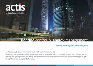 lighting control & energy managementlighting control & energy management
to help reduce your carbon footprint
As the urgency to become more environmentally sustainable increases,
businesses and individuals are becoming more active in conserving energy - especially through more efficient use of
lighting. Our lighting control and energy management solutions help identify, control and minimise energy wastage -
for significant cost savings and efficiency.
 