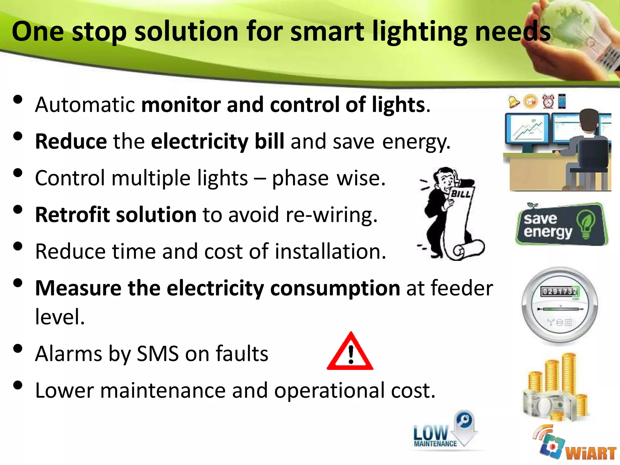 • Automatic monitor and control of lights.
• Reduce the electricity bill and save energy.
• Control multiple lights – phase wise.
• Retrofit solution to avoid re-wiring.
• Reduce time and cost of installation.
• Measure the electricity consumption at feeder
level.
• Alarms by SMS on faults
• Lower maintenance and operational cost.
One stop solution for smart lighting needs
 
