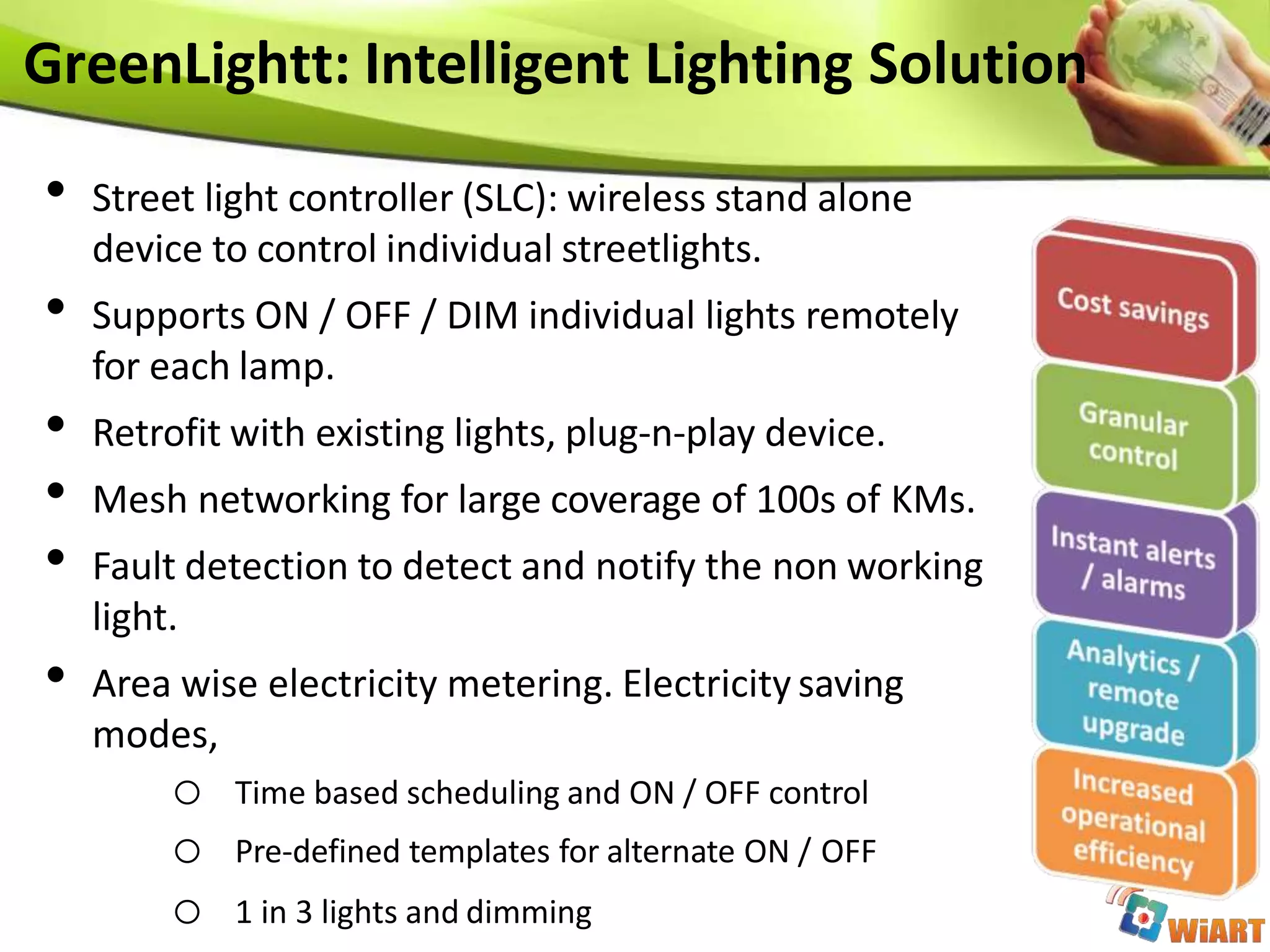 • Street light controller (SLC): wireless stand alone
device to control individual streetlights.
• Supports ON / OFF / DIM individual lights remotely
for each lamp.
• Retrofit with existing lights, plug-n-play device.
• Mesh networking for large coverage of 100s of KMs.
• Fault detection to detect and notify the non working
light.
• Area wise electricity metering. Electricity saving
modes,
o Time based scheduling and ON / OFF control
o Pre-defined templates for alternate ON / OFF
o 1 in 3 lights and dimming
GreenLightt: Intelligent Lighting Solution
 