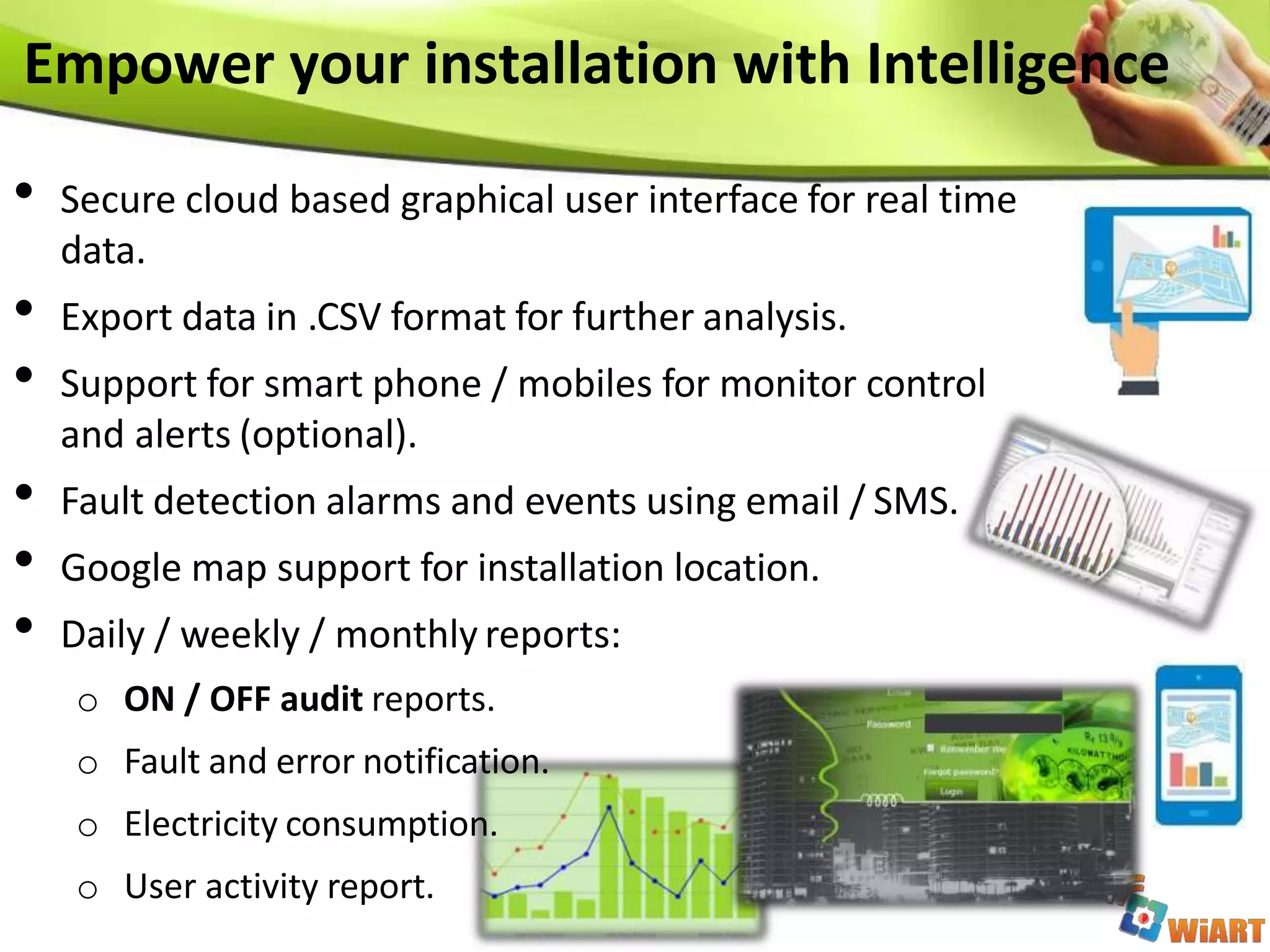 • Secure cloud based graphical user interface for real time
data.
• Export data in .CSV format for further analysis.
• Support for smart phone / mobiles for monitor control
and alerts (optional).
• Fault detection alarms and events using email / SMS.
• Google map support for installation location.
• Daily / weekly / monthly reports:
o ON / OFF audit reports.
o Fault and error notification.
o Electricity consumption.
o User activity report.
Empower your installation with Intelligence
 