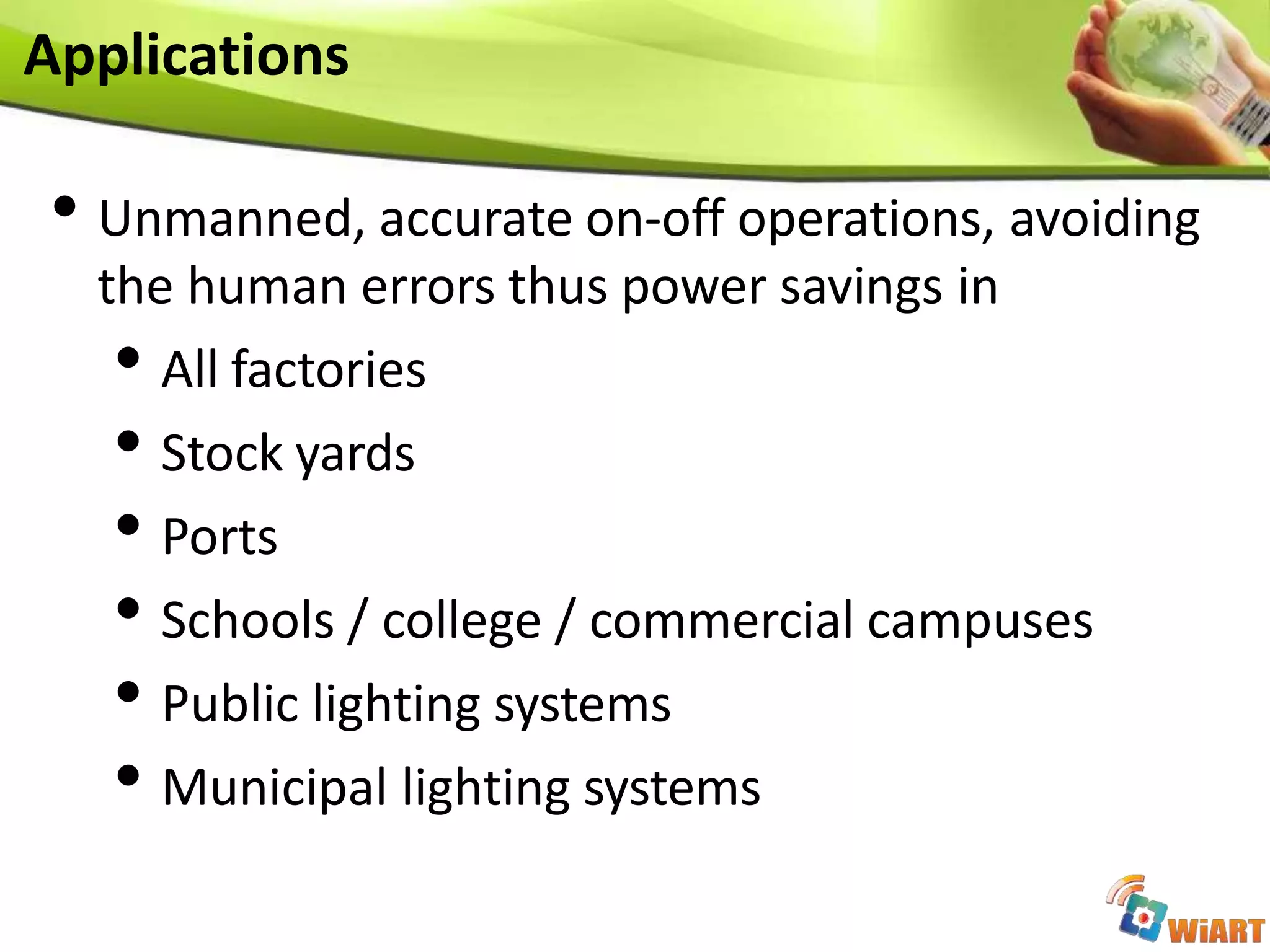 • Unmanned, accurate on-off operations, avoiding
the human errors thus power savings in
• All factories
• Stock yards
• Ports
• Schools / college / commercial campuses
• Public lighting systems
• Municipal lighting systems
Applications
 
