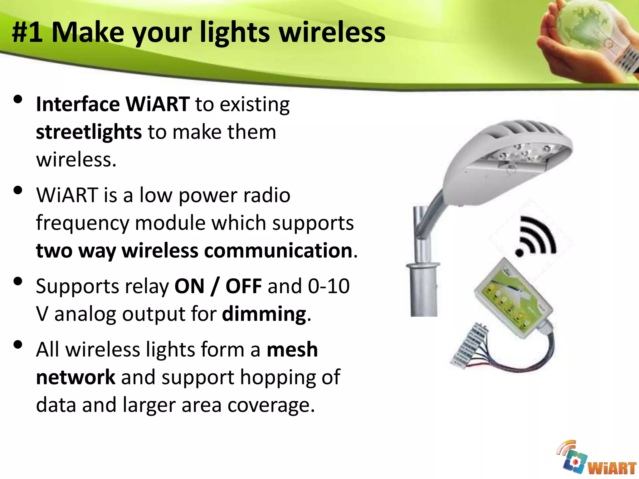 #1 Make your lights wireless
• Interface WiART to existing
streetlights to make them
wireless.
• WiART is a low power radio
frequency module which supports
two way wireless communication.
• Supports relay ON / OFF and 0-10
V analog output for dimming.
• All wireless lights form a mesh
network and support hopping of
data and larger area coverage.
 