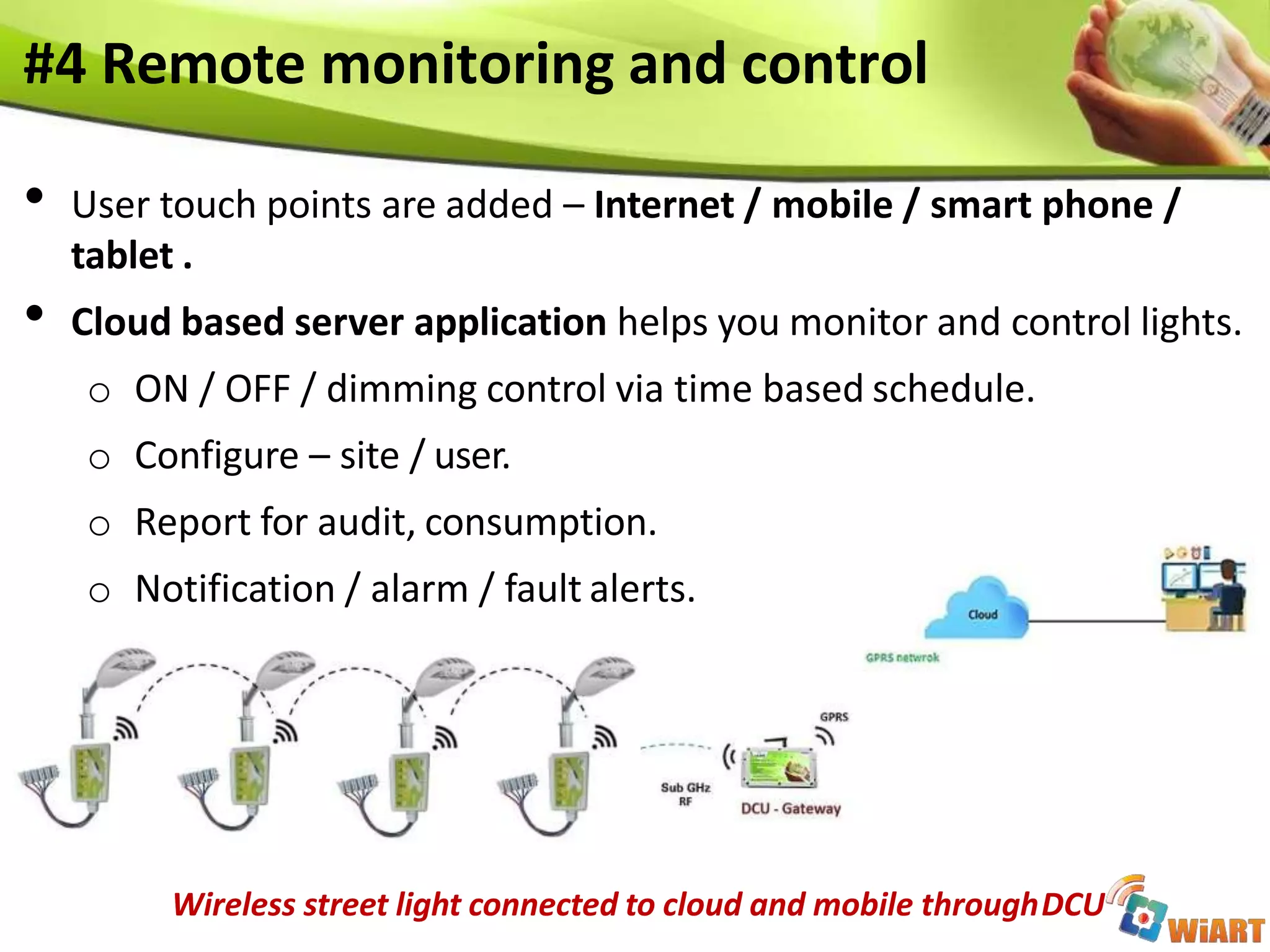 #4 Remote monitoring and control
• User touch points are added – Internet / mobile / smart phone /
tablet .
• Cloud based server application helps you monitor and control lights.
o ON / OFF / dimming control via time based schedule.
o Configure – site / user.
o Report for audit, consumption.
o Notification / alarm / fault alerts.
Wireless street light connected to cloud and mobile throughDCU
 