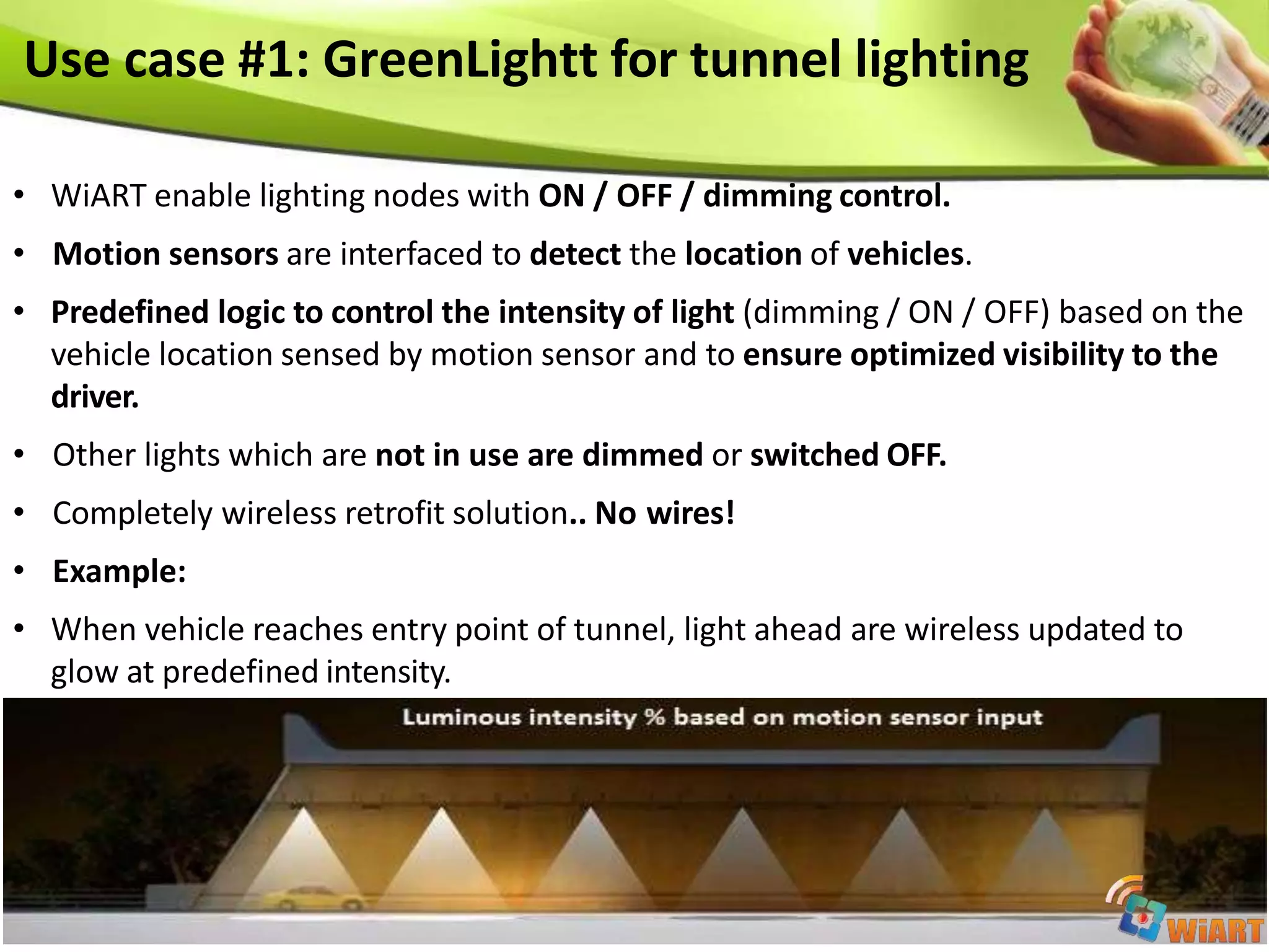 Use case #1: GreenLightt for tunnel lighting
• WiART enable lighting nodes with ON / OFF / dimming control.
• Motion sensors are interfaced to detect the location of vehicles.
• Predefined logic to control the intensity of light (dimming / ON / OFF) based on the
vehicle location sensed by motion sensor and to ensure optimized visibility to the
driver.
• Other lights which are not in use are dimmed or switched OFF.
• Completely wireless retrofit solution.. No wires!
• Example:
• When vehicle reaches entry point of tunnel, light ahead are wireless updated to
glow at predefined intensity.
 