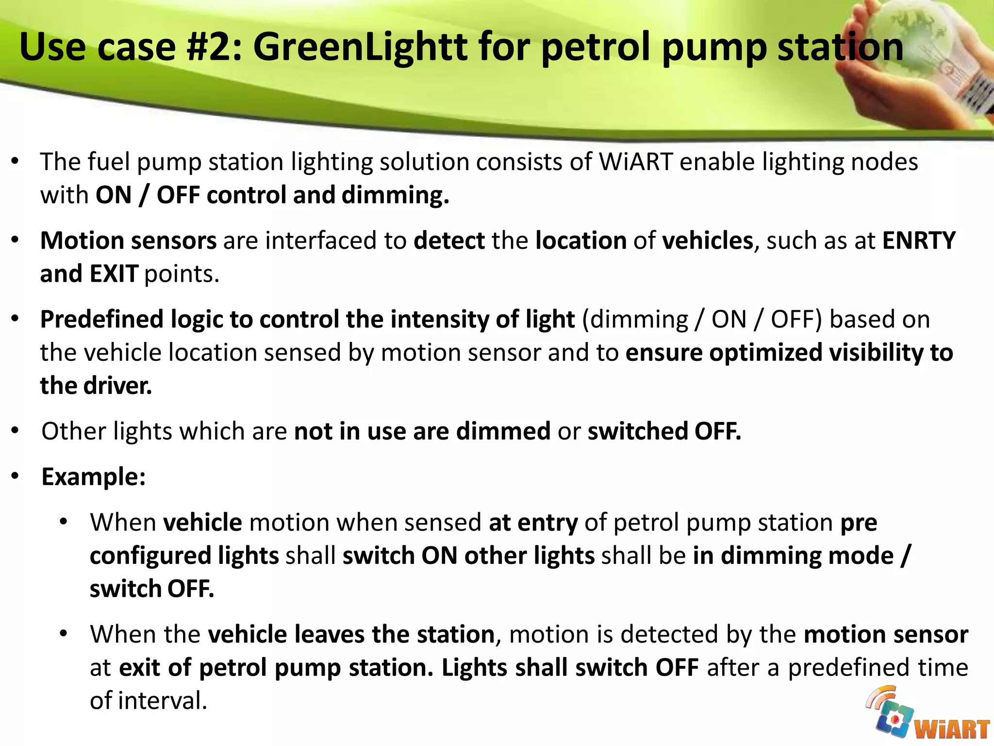 Use case #2: GreenLightt for petrol pump station
• The fuel pump station lighting solution consists of WiART enable lighting nodes
with ON / OFF control and dimming.
• Motion sensors are interfaced to detect the location of vehicles, such as at ENRTY
and EXIT points.
• Predefined logic to control the intensity of light (dimming / ON / OFF) based on
the vehicle location sensed by motion sensor and to ensure optimized visibility to
the driver.
• Other lights which are not in use are dimmed or switched OFF.
• Example:
• When vehicle motion when sensed at entry of petrol pump station pre
configured lights shall switch ON other lights shall be in dimming mode /
switch OFF.
• When the vehicle leaves the station, motion is detected by the motion sensor
at exit of petrol pump station. Lights shall switch OFF after a predefined time
of interval.
 