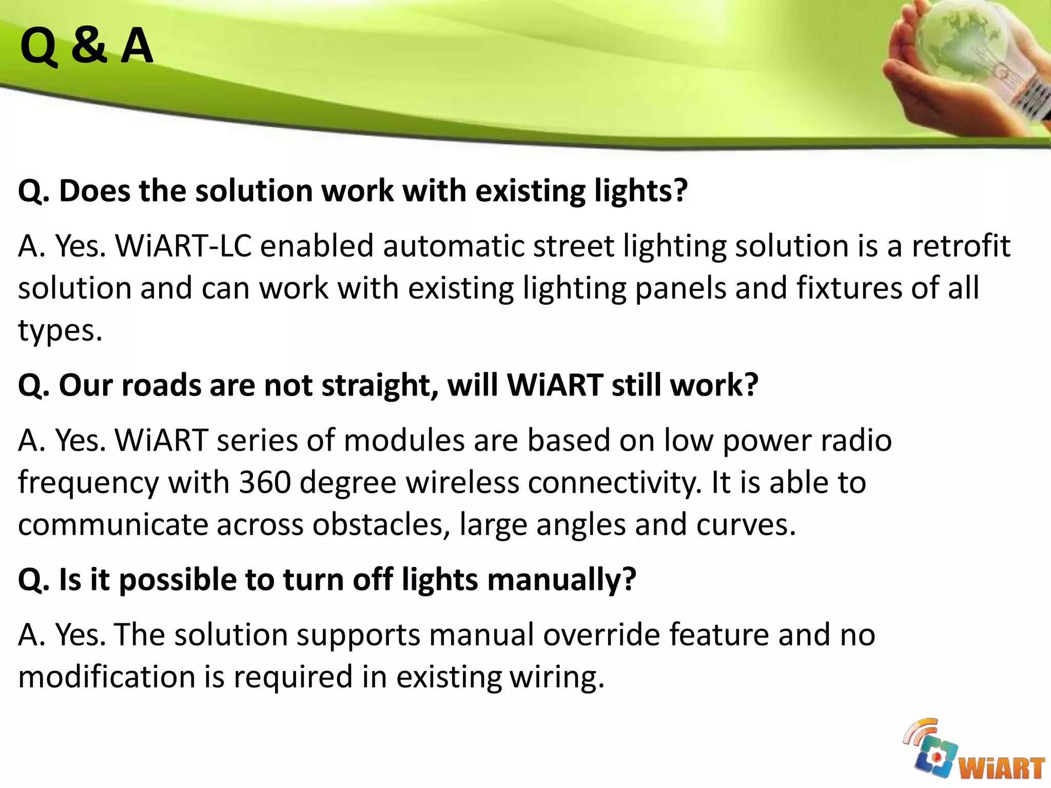 Q & A
Q. Does the solution work with existing lights?
A. Yes. WiART-LC enabled automatic street lighting solution is a retrofit
solution and can work with existing lighting panels and fixtures of all
types.
Q. Our roads are not straight, will WiART still work?
A. Yes. WiART series of modules are based on low power radio
frequency with 360 degree wireless connectivity. It is able to
communicate across obstacles, large angles and curves.
Q. Is it possible to turn off lights manually?
A. Yes. The solution supports manual override feature and no
modification is required in existing wiring.
 
