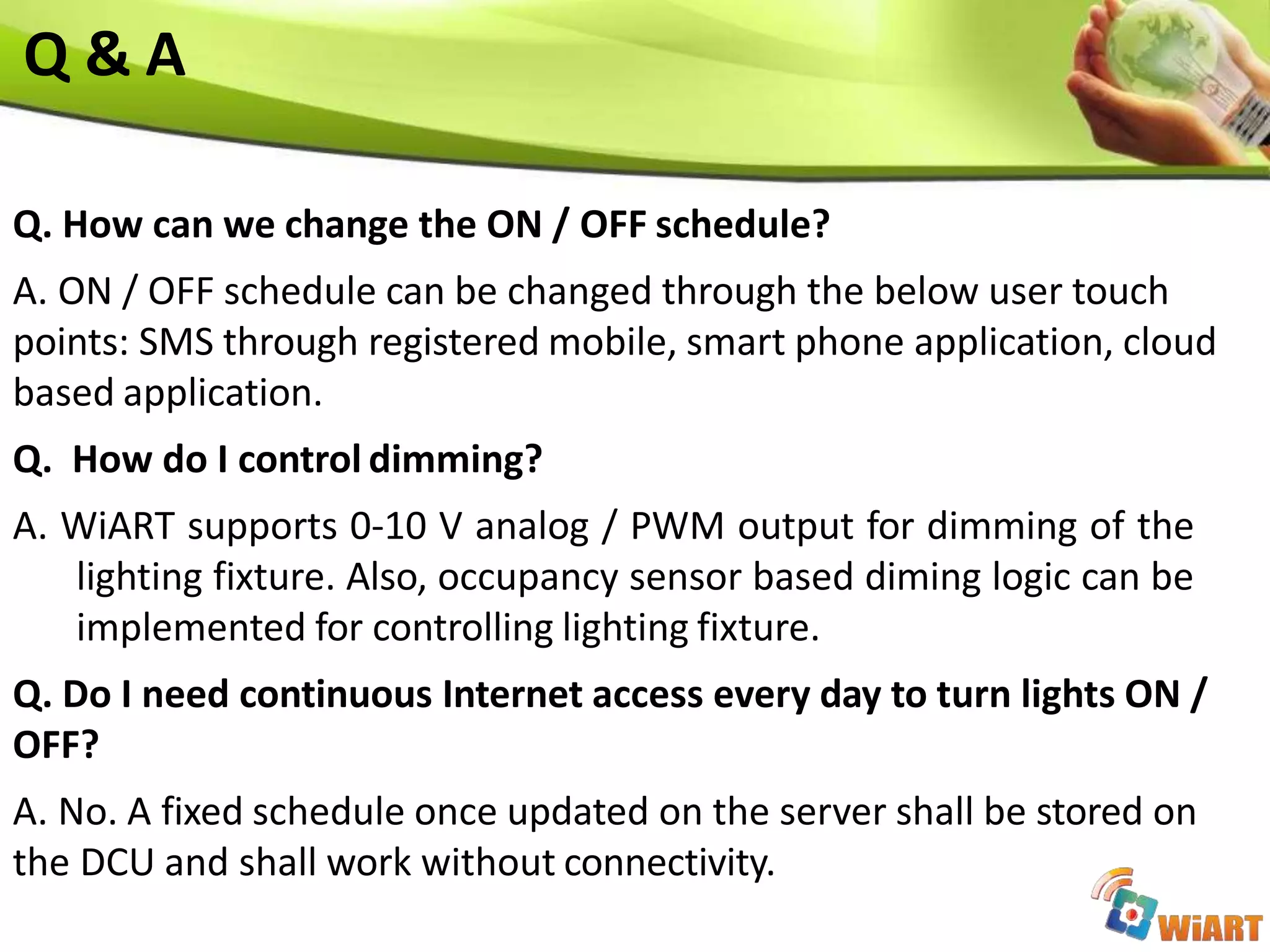 Q. How can we change the ON / OFF schedule?
A. ON / OFF schedule can be changed through the below user touch
points: SMS through registered mobile, smart phone application, cloud
based application.
Q. How do I control dimming?
A. WiART supports 0-10 V analog / PWM output for dimming of the
lighting fixture. Also, occupancy sensor based diming logic can be
implemented for controlling lighting fixture.
Q. Do I need continuous Internet access every day to turn lights ON /
OFF?
A. No. A fixed schedule once updated on the server shall be stored on
the DCU and shall work without connectivity.
Q & A
 