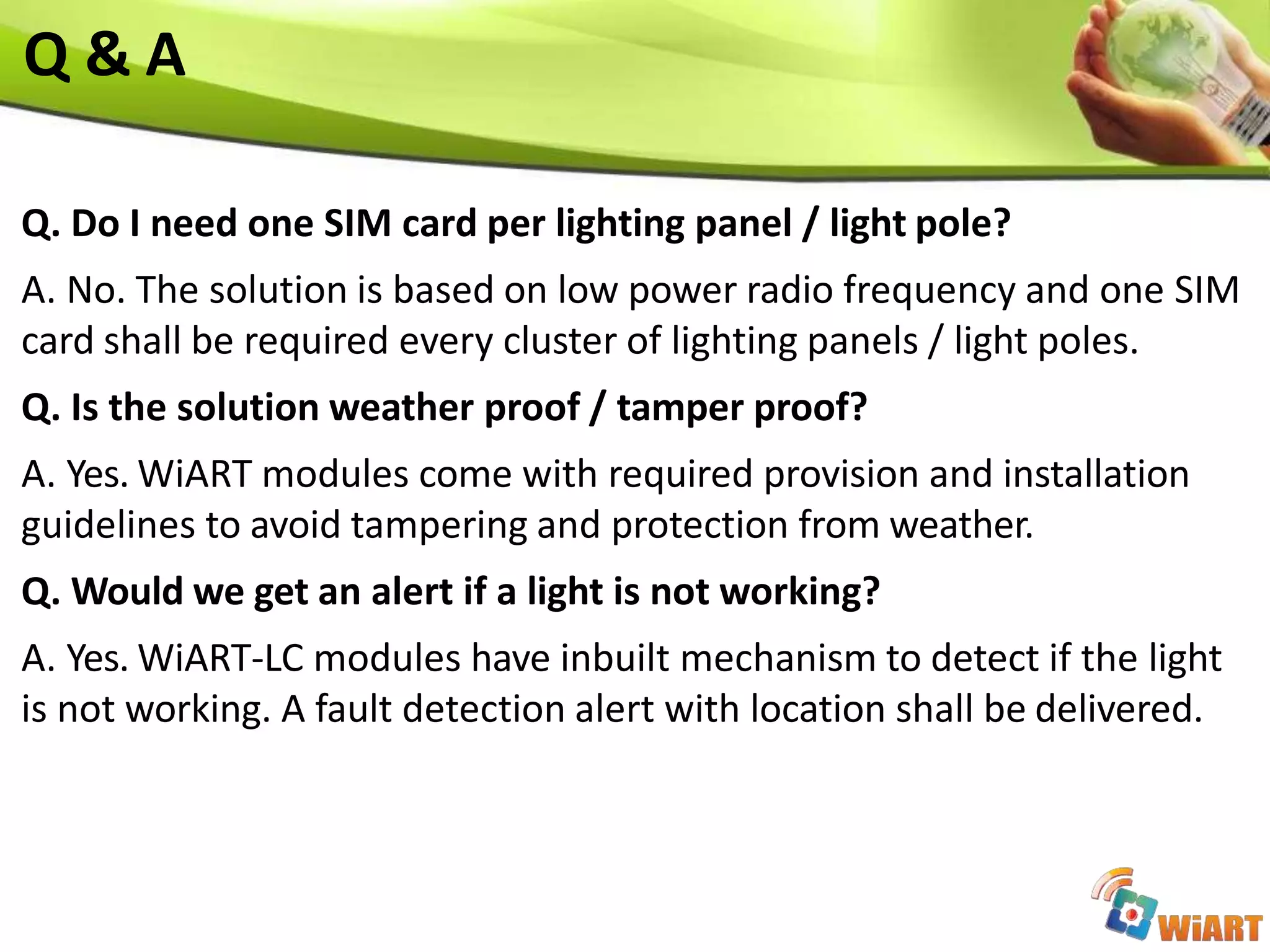 Q. Do I need one SIM card per lighting panel / light pole?
A. No. The solution is based on low power radio frequency and one SIM
card shall be required every cluster of lighting panels / light poles.
Q. Is the solution weather proof / tamper proof?
A. Yes. WiART modules come with required provision and installation
guidelines to avoid tampering and protection from weather.
Q. Would we get an alert if a light is not working?
A. Yes. WiART-LC modules have inbuilt mechanism to detect if the light
is not working. A fault detection alert with location shall be delivered.
Q & A
 