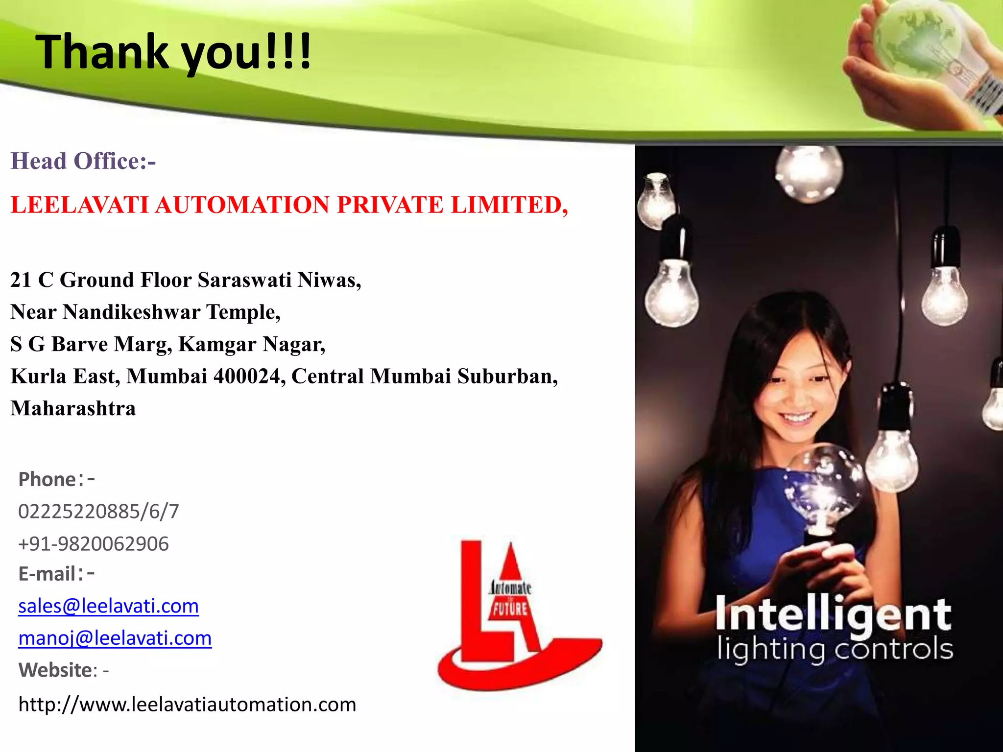 Phone:-
02225220885/6/7
+91-9820062906
E-mail:-
sales@leelavati.com
manoj@leelavati.com
Website: -
http://www.leelavatiautomation.com
Thank you!!!
Head Office:-
LEELAVATI AUTOMATION PRIVATE LIMITED,
21 C Ground Floor Saraswati Niwas,
Near Nandikeshwar Temple,
S G Barve Marg, Kamgar Nagar,
Kurla East, Mumbai 400024, Central Mumbai Suburban,
Maharashtra
 
