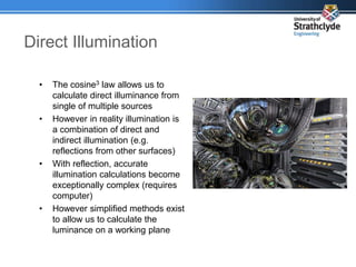 • The cosine3 law allows us to
calculate direct illuminance from
single of multiple sources
• However in reality illumination is
a combination of direct and
indirect illumination (e.g.
reflections from other surfaces)
• With reflection, accurate
illumination calculations become
exceptionally complex (requires
computer)
• However simplified methods exist
to allow us to calculate the
luminance on a working plane
Direct Illumination
 