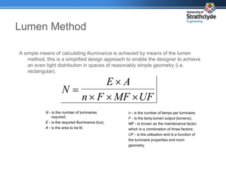 Lumen Method
A simple means of calculating illuminance is achieved by means of the lumen
method; this is a simplified design approach to enable the designer to achieve
an even light distribution in spaces of reasonably simple geometry (i.e.
rectangular).
UF
MF
F
n
A
E
N





N - is the number of luminaires
required;
E - is the required illuminance (lux);
A - is the area to be lit;
n - is the number of lamps per luminaire;
F - is the lamp lumen output (lumens);
MF - is known as the maintenance factor,
which is a combination of three factors;
UF - is the utilisation and is a function of
the luminaire properties and room
geometry.
 
