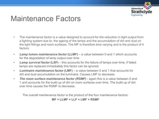 Maintenance Factors
• The maintenance factor is a value designed to account for the reduction in light output from
a lighting system due to: the ageing of the lamps and the accumulation of dirt and dust on
the light fittings and room surfaces. The MF is therefore time varying and is the product of 4
factors:
• Lamp lumen maintenance factor (LLMF) – a value between 0 and 1 which accounts
for the degradation of lamp output over time
• Lamp survival factor (LSF) – this accounts for the failure of lamps over time, if failed
lamps are replaced immediately this factor can be ignored.
• Luminaire maintenance factor (LMF) – a value between 0 and 1 that accounts for
dirt and dust accumulation on the luminaire. Causes LMF to decrease.
• The room surface maintenance factor (RSMF) - again this is a value between 0 and
1 and accounts for the build up of dirt on room surfaces over time. The build up of dirt
over time causes the RSMF to decrease.
The overall maintenance factor is the product of the four maintenance factors:
MF = LLMF × LLF × LMF × RSMF
 