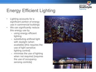 Energy Efficient Lighting
• Lighting accounts for a
significant portion of energy
use in commercial buildings
• We can significantly reduce
this energy use by
- using energy efficient
lighting
- substituting artificial light
with daylight (when
available) [this requires the
use of light sensitive
lighting control]
- minimise the use of lighting
when not required [requires
the use of occupancy
sensing controls]
 