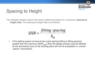 Spacing to Height
The utilisation factors used in the lumen method are based on a maximum spacing to
height ratio. The spacing to height ratio is as follows:
m
h
spacing
fitting
SHR 
• If the lighting system arrived at has a grid spacing (fitting to fitting spacing)
greater than the maximum (SHR MAX) then the design process must be iterated
as the illuminance (lux) on the working plane will not be acceptable i.e. uneven
“patchy” illumination).
 