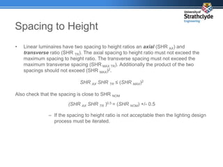 Spacing to Height
• Linear luminaires have two spacing to height ratios an axial (SHR AX) and
transverse ratio (SHR TR). The axial spacing to height ratio must not exceed the
maximum spacing to height ratio. The transverse spacing must not exceed the
maximum transverse spacing (SHR MAX TR). Additionally the product of the two
spacings should not exceed (SHR MAX)2.
SHR AX SHR TR ≤ (SHR MAX)2
Also check that the spacing is close to SHR NOM
(SHR AX SHR TR )0.5 = (SHR NOM) +/- 0.5
– If the spacing to height ratio is not acceptable then the lighting design
process must be iterated.
 