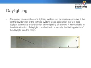 Daylighting
• The power consumption of a lighting system can be made responsive if the
control (switching) of the lighting system takes account of the fact that
daylight can make a contribution to the lighting of a room. A key variable in
the determination of daylight contribution to a room is the limiting depth of
the daylight into the room.
D
H
ρ s
 