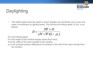 Daylighting
• This depth determines the depth to which daylight can penetrate into a room and
make a contribution to lighting levels. The formula for limiting depth, D (m), is as
follows:
D is the limiting depth;
H is the height of the window header above floor level;
W is the width of the room parallel to the window;
ρs is the average surface reflectance of surfaces in the half of the room remote from
the window.
)
1
)(
(
2
s
W
H
H
W
D





 