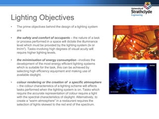 Lighting Objectives
• The prime objectives behind the design of a lighting system
are
• the safety and comfort of occupants – the nature of a task
or process performed in a space will dictate the illuminance
level which must be provided by the lighting system (lx or
lm/m2). Tasks involving high degrees of visual acuity will
require higher lighting levels.
• the minimisation of energy consumption –involves the
development of the most energy efficient lighting systems
which is suitable for the task, this can be achieved by
selecting high efficiency equipment and making use of
available daylight.
• colour rendering or the creation of a specific atmosphere
– the colour characteristics of a lighting scheme will affects
tasks performed when the lighting system is on. Tasks which
require the accurate representation of colour require a light
with the spectral characteristics of daylight. Alternatively, to
create a “warm atmosphere” in a restaurant requires the
selection of lights skewed to the red end of the spectrum.
 
