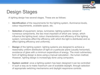 Design Stages
A lighting design has several stages. These are as follows:
• Identification of the requirements for the lighting system, illuminance levels,
colour requirements, available space, etc;
• Selection of equipment, lamps, luminaires: lighting systems consist of
numerous components, the two most important of which are: lamps, which
influence the lighting level, colour characteristics and efficiency of the lighting
system; luminaires affect the efficiency with which the light is distributed and so
affect lighting efficiency and uniformity.
• Design of the lighting system: lighting systems are designed to achieve a
reasonably uniform distribution of light on a particular plane (usually horizontal),
avoidance of glare with a minimum expenditure of energy. The most rudimentary
form of lighting design is done using a manual calculation - the lumen method.
However, lighting design is increasingly done using computers.
• System control: once a lighting system has been designed it can be controlled
in such a way as to make maximum use of available daylight, through selection
of appropriate switching mechanisms and daylight responsive controls.
 