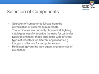 Selection of Components
• Selection of components follows from the
identification of systems requirements.
• The luminaires are normally chosen first: lighting
catalogues usually describe the uses for particular
types of luminaire, these also come with different
types of reflectors for different applications e.g.
low glare reflectors for computer rooms.
• Reflectors govern the light output characteristic of
a luminaire.
 