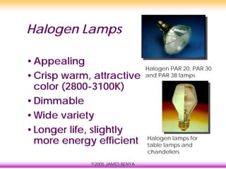 ©2005 JAMES BENYA
Halogen Lamps
•Appealing
•Crisp warm, attractive
color (2800-3100K)
•Dimmable
•Wide variety
•Longer life, slightly
more energy efficient
Halogen PAR 20, PAR 30
and PAR 38 lamps
Halogen lamps for
table lamps and
chandeliers
 
