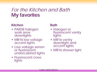 ©2005 JAMES BENYA
For the Kitchen and Bath
My favorites
Kitchen
• PAR38 halogen
work area
downlights
• MR16 low voltage
accent lights
• Low voltage xenon
or fluorescent
undercabinet lights
• Fluorescent cove
lights
Bath
• Halogen or
fluorescent vanity
lights
• MR16 vanity
downlight and
accent lights
• MR16 shower light
 