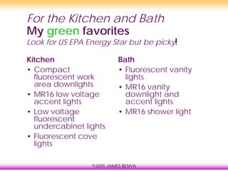 ©2005 JAMES BENYA
For the Kitchen and Bath
My green favorites
Look for US EPA Energy Star but be picky!
Kitchen
• Compact
fluorescent work
area downlights
• MR16 low voltage
accent lights
• Low voltage
fluorescent
undercabinet lights
• Fluorescent cove
lights
Bath
• Fluorescent vanity
lights
• MR16 vanity
downlight and
accent lights
• MR16 shower light
 
