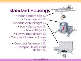 ©2005 JAMES BENYA
Standard Housings
• Incandescent non-IC
• Incandescent IC
• Incandescent air tight IC
• Low voltage non-IC
• Low voltage IC
• Low voltage airtight IC
• Compact fluorescent non-
IC
• Compact fluorescent IC
• Compact fluorescent
airtight IC
 