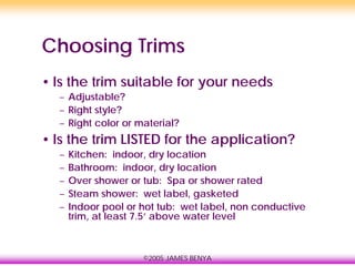 ©2005 JAMES BENYA
Choosing Trims
• Is the trim suitable for your needs
– Adjustable?
– Right style?
– Right color or material?
• Is the trim LISTED for the application?
– Kitchen: indoor, dry location
– Bathroom: indoor, dry location
– Over shower or tub: Spa or shower rated
– Steam shower: wet label, gasketed
– Indoor pool or hot tub: wet label, non conductive
trim, at least 7.5’ above water level
 