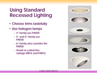 ©2005 JAMES BENYA
Using Standard
Recessed Lighting
• Choose trims tastefully
• Use halogen lamps
– 4” family use PAR20
– 5” and 6” family use
PAR30
– 6” family also consider the
PAR38
– Avoid so called line
voltage MR16 and PAR16
 