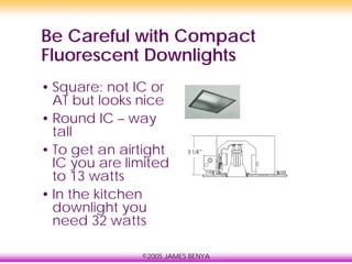 ©2005 JAMES BENYA
Be Careful with Compact
Fluorescent Downlights
• Square: not IC or
AT but looks nice
• Round IC – way
tall
• To get an airtight
IC you are limited
to 13 watts
• In the kitchen
downlight you
need 32 watts
 