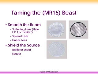 ©2005 JAMES BENYA
Taming the (MR16) Beast
• Smooth the Beam
– Softening Lens (Halo
L111 or “solite”)
– Spread Lens
– Linear Lens
• Shield the Source
– Baffle or snoot
– Louver
 