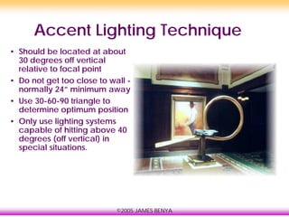 ©2005 JAMES BENYA
Accent Lighting Technique
• Should be located at about
30 degrees off vertical
relative to focal point
• Do not get too close to wall -
normally 24” minimum away
• Use 30-60-90 triangle to
determine optimum position
• Only use lighting systems
capable of hitting above 40
degrees (off vertical) in
special situations.
 