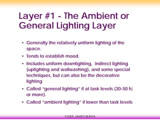 ©2005 JAMES BENYA
Layer #1 - The Ambient or
General Lighting Layer
• Generally the relatively uniform lighting of the
space.
• Tends to establish mood.
• Includes uniform downlighting, indirect lighting
(uplighting and wallwashing), and some special
techniques, but can also be the decorative
lighting
• Called “general lighting” if at task levels (30-50 fc
or more).
• Called “ambient lighting” if lower than task levels
 
