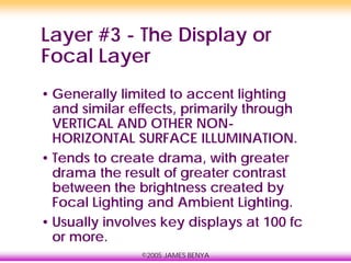 ©2005 JAMES BENYA
Layer #3 - The Display or
Focal Layer
• Generally limited to accent lighting
and similar effects, primarily through
VERTICAL AND OTHER NON-
HORIZONTAL SURFACE ILLUMINATION.
• Tends to create drama, with greater
drama the result of greater contrast
between the brightness created by
Focal Lighting and Ambient Lighting.
• Usually involves key displays at 100 fc
or more.
 