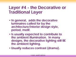©2005 JAMES BENYA
Layer #4 - the Decorative or
Traditional Layer
• In general, adds the decorative
luminaires called for by the
architecture/interior design style,
period, motif.
• Is usually expected to contribute to
the ambient illumination. In many
designs, the decorative lighting will BE
the ambient lighting.
• Usually reduces contrast (drama).
 