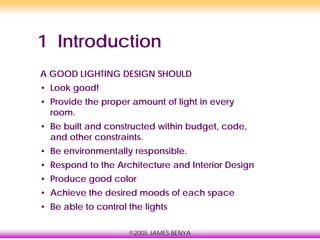 ©2005 JAMES BENYA
1 Introduction
A GOOD LIGHTING DESIGN SHOULD
• Look good!
• Provide the proper amount of light in every
room.
• Be built and constructed within budget, code,
and other constraints.
• Be environmentally responsible.
• Respond to the Architecture and Interior Design
• Produce good color
• Achieve the desired moods of each space
• Be able to control the lights
 