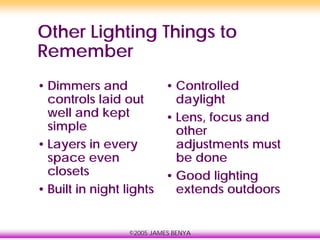 ©2005 JAMES BENYA
Other Lighting Things to
Remember
• Dimmers and
controls laid out
well and kept
simple
• Layers in every
space even
closets
• Built in night lights
• Controlled
daylight
• Lens, focus and
other
adjustments must
be done
• Good lighting
extends outdoors
 