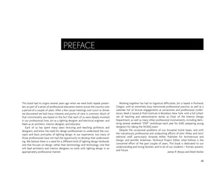 This book had its origins several years ago when we were both repeat presen-
ters as part of a series of professional education events across the country over
a period of a couple of years. After a few casual meetings over lunch or dinner
we discovered we had many interests and points of view in common. Much of
that commonality was based on the fact that each of us were deeply involved
in our professional lives; Jim as a lighting designer and electrical engineer; and
Mark as an architect, interior designer, and educator.
Each of us has spent many years lecturing and teaching architects and
designers, and knew the need for design professionals to understand the con-
cepts and basic principles of lighting design. In our experience, too many of
those professionals have not had the opportunity to develop that understand-
ing. We believe there is a need for a different kind of lighting design textbook;
one that focuses on design, rather than terminology and technology; one that
will lead architects and interior designers to work with lighting design in an
appropriately professional manner.
Working together has had its logistical difficulties. Jim is based in Portland,
Oregon, with an extremely busy nationwide professional practice, as well as a
calendar full of lecture engagements at universities and professional confer-
ences. Mark is based at Pratt Institute in Brooklyn, New York, with a full sched-
ule of teaching and administrative duties as Chair of the Interior Design
Department, as well as many other professional involvements, including deliv-
ering several weekend “STEP” workshops each year for ASID, preparing young
designers for taking the NCIDQ exam.
Despite the occasional problems of our bicoastal home bases, and with
the marvelously professional and undaunting efforts of John Wiley and Sons’
editorial staff, particularly Amanda Miller, Publisher for Architecture and
Design, and Jennifer Ackerman, Technical Project Editor, what follows is the
concerted effort of the past couple of years. This book is dedicated to our
understanding and loving families, and to all of our students—former, present,
and future.
James R. Benya and Mark Karlen
vii
PREFACE
 