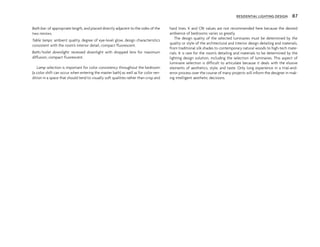 Bath bar: of appropriate length, and placed directly adjacent to the sides of the
two mirrors.
Table lamps: ambient quality, degree of eye-level glow, design characteristics
consistent with the room’s interior detail, compact fluorescent.
Bath/toilet downlight: recessed downlight with dropped lens for maximum
diffusion, compact fluorescent.
Lamp selection is important for color consistency throughout the bedroom
(a color shift can occur when entering the master bath) as well as for color ren-
dition in a space that should tend to visually soft qualities rather than crisp and
hard lines. K and CRI values are not recommended here because the desired
ambience of bedrooms varies so greatly.
The design quality of the selected luminaires must be determined by the
quality or style of the architectural and interior design detailing and materials,
from traditional silk shades to contemporary natural woods to high-tech mate-
rials. It is rare for the room’s detailing and materials to be determined by the
lighting design solution, including the selection of luminaires. This aspect of
luminaire selection is difficult to articulate because it deals with the elusive
elements of aesthetics, style, and taste. Only long experience in a trial-and-
error process over the course of many projects will inform the designer in mak-
ing intelligent aesthetic decisions.
RESIDENTIAL LIGHTING DESIGN 87
 